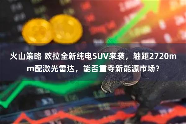 火山策略 欧拉全新纯电SUV来袭，轴距2720mm配激光雷达，能否重夺新能源市场？