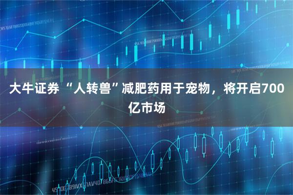 大牛证券 “人转兽”减肥药用于宠物，将开启700亿市场