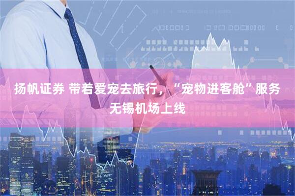 扬帆证券 带着爱宠去旅行，“宠物进客舱”服务无锡机场上线