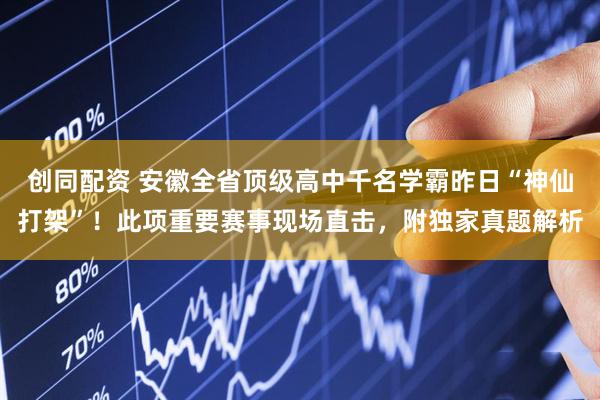 创同配资 安徽全省顶级高中千名学霸昨日“神仙打架”！此项重要赛事现场直击，附独家真题解析