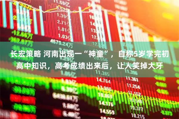 长宏策略 河南出现一“神童”，自称5岁学完初高中知识，高考成绩出来后，让人笑掉大牙