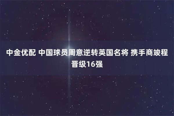 中金优配 中国球员周意逆转英国名将 携手商竣程晋级16强