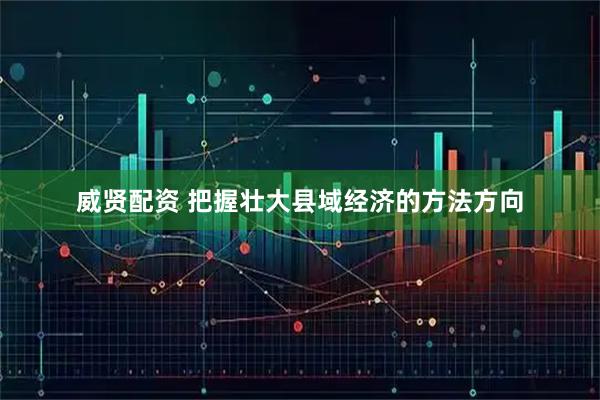 威贤配资 把握壮大县域经济的方法方向