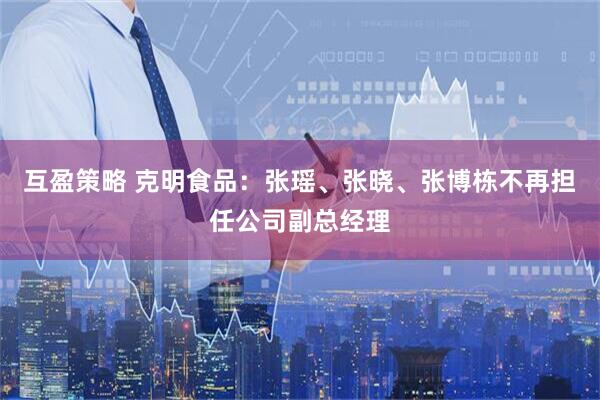互盈策略 克明食品：张瑶、张晓、张博栋不再担任公司副总经理