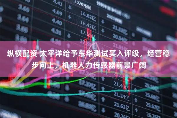 纵横配资 太平洋给予东华测试买入评级，经营稳步向上，机器人力传感器前景广阔