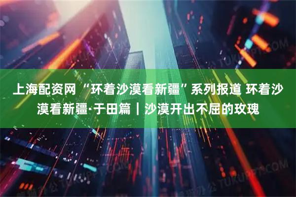 上海配资网 “环着沙漠看新疆”系列报道 环着沙漠看新疆·于田篇｜沙漠开出不屈的玫瑰