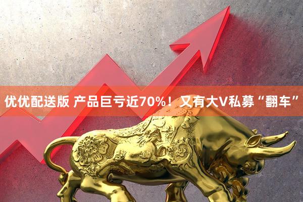 优优配送版 产品巨亏近70%！又有大V私募“翻车”