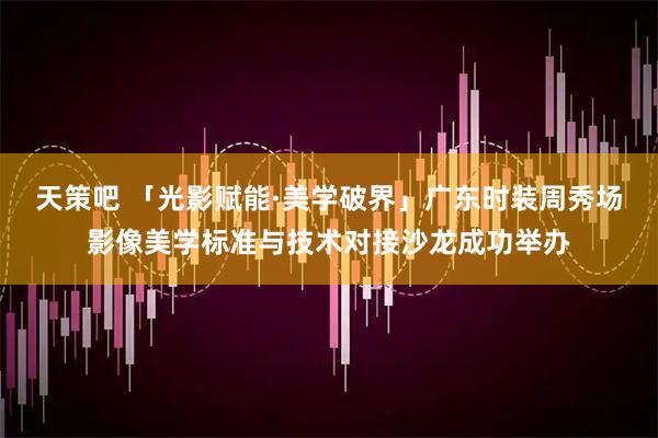 天策吧 「光影赋能·美学破界」广东时装周秀场影像美学标准与技术对接沙龙成功举办