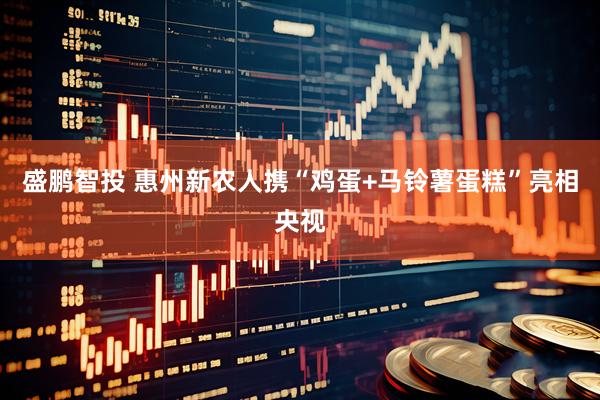 盛鹏智投 惠州新农人携“鸡蛋+马铃薯蛋糕”亮相央视