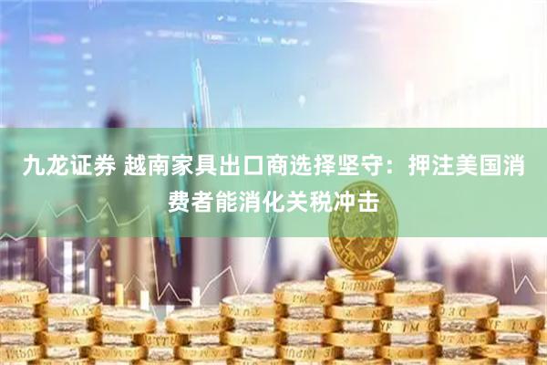 九龙证券 越南家具出口商选择坚守：押注美国消费者能消化关税冲击