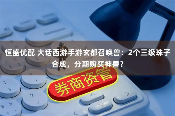 恒盛优配 大话西游手游玄都召唤兽：2个三级珠子合成，分期购买神兽？