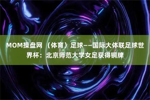 MOM操盘网 （体育）足球——国际大体联足球世界杯：北京师范大学女足获得铜牌