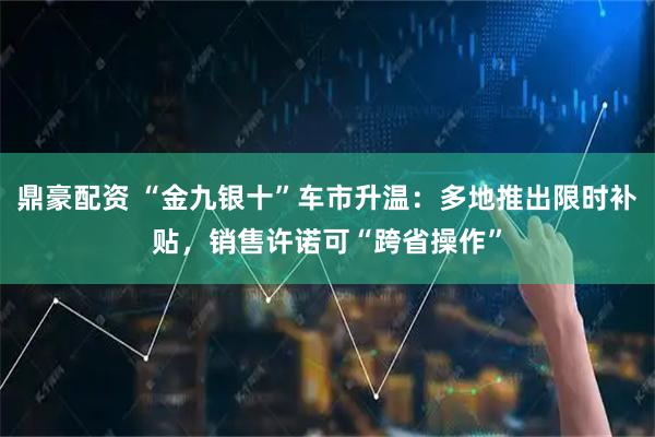 鼎豪配资 “金九银十”车市升温：多地推出限时补贴，销售许诺可“跨省操作”