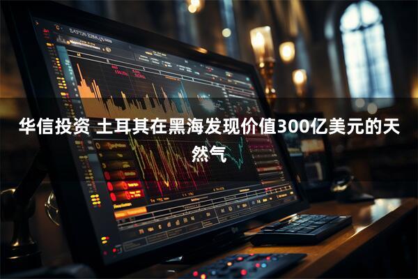 华信投资 土耳其在黑海发现价值300亿美元的天然气