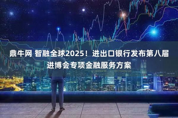 鼎牛网 智融全球2025！进出口银行发布第八届进博会专项金融服务方案