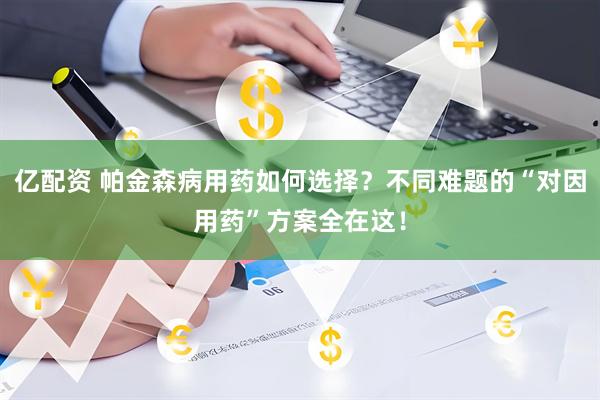 亿配资 帕金森病用药如何选择？不同难题的“对因用药”方案全在这！