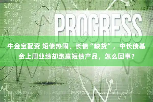牛金宝配资 短债热闹、长债“缺货”，中长债基金上周业绩却跑赢短债产品，怎么回事？