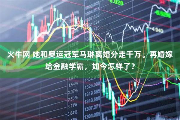 火牛网 她和奥运冠军马琳离婚分走千万。再婚嫁给金融学霸，如今怎样了？