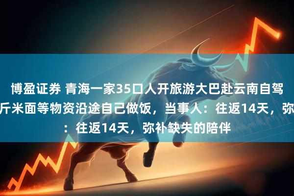博盈证券 青海一家35口人开旅游大巴赴云南自驾游，采购100斤米面等物资沿途自己做饭，当事人：往返14天，弥补缺失的陪伴