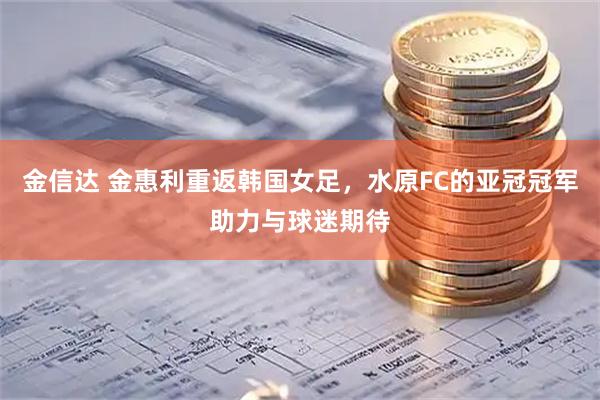 金信达 金惠利重返韩国女足，水原FC的亚冠冠军助力与球迷期待