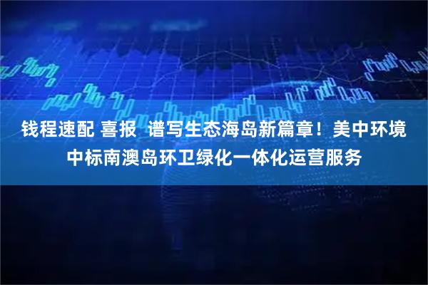 钱程速配 喜报  谱写生态海岛新篇章！美中环境中标南澳岛环卫绿化一体化运营服务