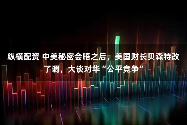 纵横配资 中美秘密会晤之后，美国财长贝森特改了调，大谈对华“公平竞争”