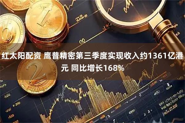 红太阳配资 鹰普精密第三季度实现收入约1361亿港元 同比增长168%