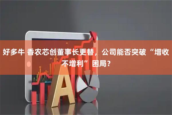 好多牛 香农芯创董事长更替，公司能否突破 “增收不增利” 困局？