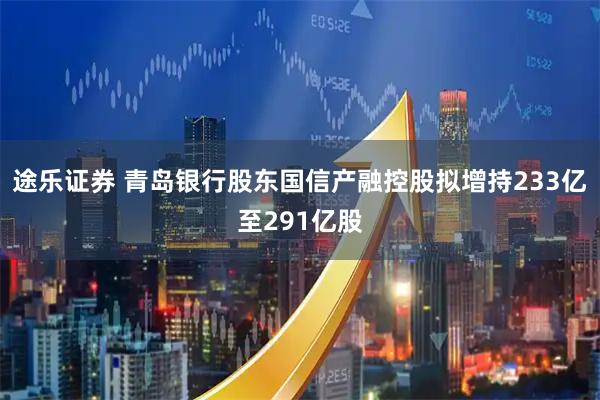 途乐证券 青岛银行股东国信产融控股拟增持233亿至291亿股