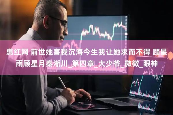 惠红网 前世她害我沉海今生我让她求而不得 顾星雨顾星月秦淅川_第四章_大少爷_微微_眼神