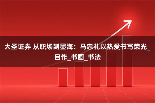 大圣证券 从职场到墨海：马忠礼以热爱书写荣光_自作_书画_书法