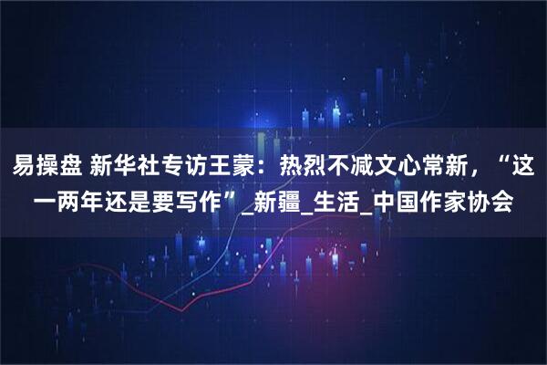 易操盘 新华社专访王蒙：热烈不减文心常新，“这一两年还是要写作”_新疆_生活_中国作家协会