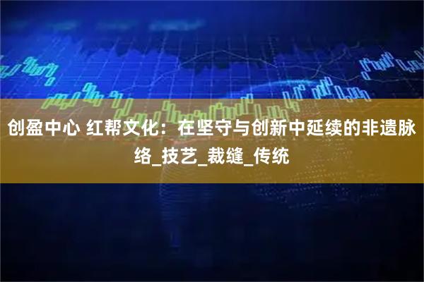 创盈中心 红帮文化：在坚守与创新中延续的非遗脉络_技艺_裁缝_传统
