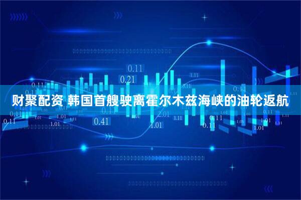财聚配资 韩国首艘驶离霍尔木兹海峡的油轮返航